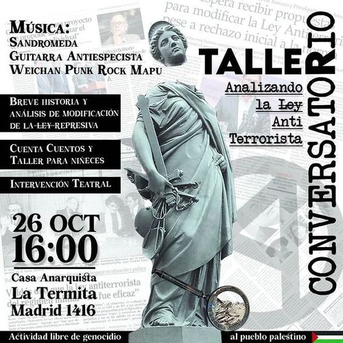 Taller-Conversatorio "Analizando la Ley Anti Terrorista"
Música: Sandromeda, Guitarra Antiespecista, Weichan Punk Rock Mapu.
Breve historia y analisis de la ley represiva
Cuenta cuentos y taller para niñeces
Intervención teatral.
26 de octubre 16 horas Casa anarquista La Termita, Madrid 1416.
Actividad libre de genocidio al pueblo palestino