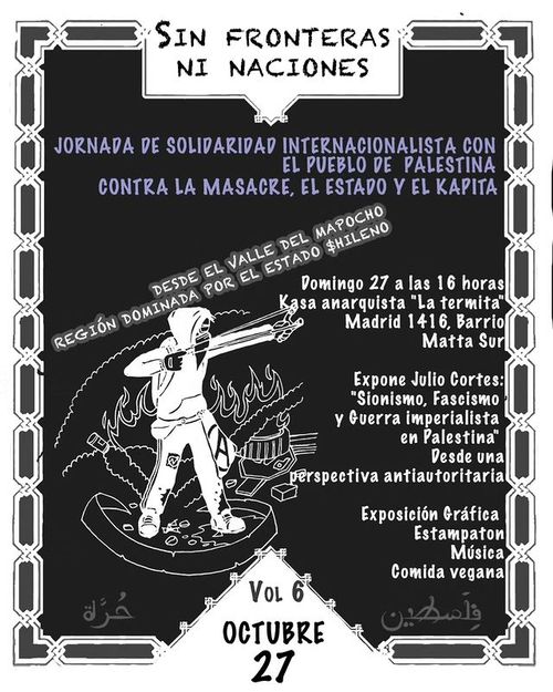 Jornada de Solidaridad Internacionalista con el pueblo de Palestina contra la masacre, el estado y el kapital.
Desde el valle del Mapocho, Región dominada por el estado chileno.
Domingo 27 a las 16 horas, Casa Anarquista La termita, Madrid 1416, Barrio Matta Sur.
Expone Julio Cortes: Sionismo, Fascismo y Guerra imperialista en Palestina desde una perspectiva antiautoritaria.
Exposición Gráfica.
Estampatón
Música
Comida Vegana