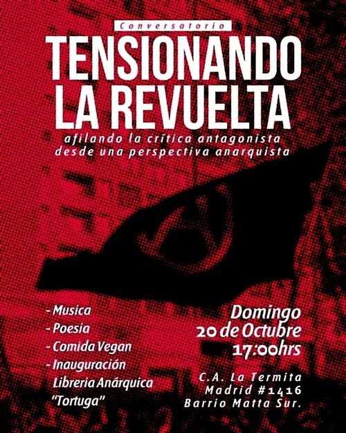 Conversatorio Tensionando la Revuelta.
Afilando la crítica antagonista desde una perspectiva anarquista.
- Música, poesía, comida vegan, inauguración Liberaría Anárquica "Tortuga".
Domingo 20 de octubre, 17 horas.
Casa Anarquista La Termita, Madrid 1416, Barrio Matta Sur